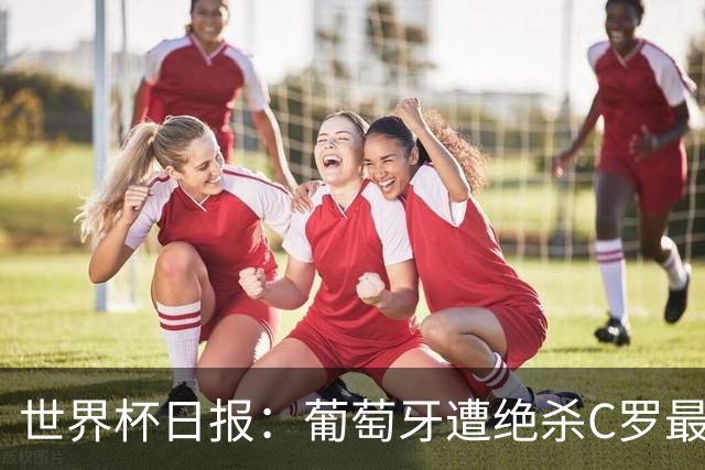 世界杯日报：葡萄牙遭绝杀C罗最后一舞 多国效仿美国上诉红黄牌
